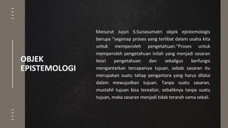 OBJEK
EPISTEMOLOGI
Menurut Jujun S.Suriasumatri objek epistemologis
berupa “segenap proses yang terlibat dalam usaha kita
untuk memperoleh pengetahuan.”Proses untuk
memperoleh pengetahuan inilah yang menjadi sasaran
teori pengetahuan dan sekaligus berfungsi
mengantarkan tercapainya tujuan, sebab sasaran itu
merupakan suatu tahap pengantara yang harus dilalui
dalam mewujudkan tujuan. Tanpa suatu sasaran,
mustahil tujuan bisa terealisir, sebaliknya tanpa suatu
tujuan, maka sasaran menjadi tidak terarah sama sekali.
 