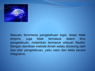 Sesuatu fenomena pengetahuan logis, tetapi tidak
empiris, juga tidak termasuk dalam ilmu
pengetahuan, melainkan termasuk wilayah filsafat.
Dengan demikian metode ilmiah selalu disokong oleh
dua pilar pengetahuan, yaitu rasio dan fakta secara
integrative.
 
