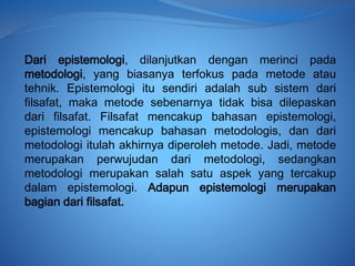 Dari epistemologi, dilanjutkan dengan merinci pada
metodologi, yang biasanya terfokus pada metode atau
tehnik. Epistemologi itu sendiri adalah sub sistem dari
filsafat, maka metode sebenarnya tidak bisa dilepaskan
dari filsafat. Filsafat mencakup bahasan epistemologi,
epistemologi mencakup bahasan metodologis, dan dari
metodologi itulah akhirnya diperoleh metode. Jadi, metode
merupakan perwujudan dari metodologi, sedangkan
metodologi merupakan salah satu aspek yang tercakup
dalam epistemologi. Adapun epistemologi merupakan
bagian dari filsafat.
 