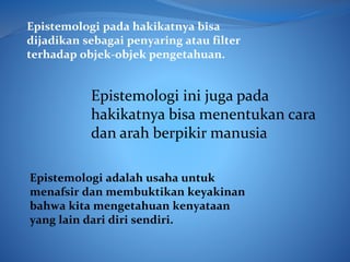 Epistemologi adalah usaha untuk
menafsir dan membuktikan keyakinan
bahwa kita mengetahuan kenyataan
yang lain dari diri sendiri.
Epistemologi pada hakikatnya bisa
dijadikan sebagai penyaring atau filter
terhadap objek-objek pengetahuan.
Epistemologi ini juga pada
hakikatnya bisa menentukan cara
dan arah berpikir manusia
 
