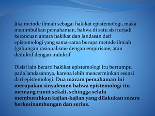 Jika metode ilmiah sebagai hakikat epistemologi, maka
menimbulkan pemahaman, bahwa di satu sisi terjadi
kerancuan antara hakikat dan landasan dari
epistemologi yang sama-sama berupa metode ilmiah
(gabungan rasionalisme dengan empirisme, atau
deduktif dengan induktif
Disisi lain berarti hakikat epistemologi itu bertumpu
pada landasannya, karena lebih mencerminkan esensi
dari epistemologi. Dua macam pemahaman ini
merupakan sinyalemen bahwa epistemologi itu
memang rumit sekali, sehingga selalu
membutuhkan kajian-kajian yang dilakukan secara
berkesinambungan dan serius.
 