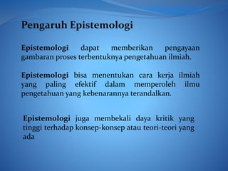 Pengaruh Epistemologi
Epistemologi dapat memberikan pengayaan
gambaran proses terbentuknya pengetahuan ilmiah.
Epistemologi bisa menentukan cara kerja ilmiah
yang paling efektif dalam memperoleh ilmu
pengetahuan yang kebenarannya terandalkan.
Epistemologi juga membekali daya kritik yang
tinggi terhadap konsep-konsep atau teori-teori yang
ada
 