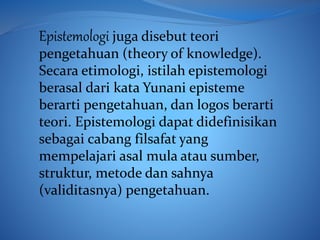 Epistemologi juga disebut teori
pengetahuan (theory of knowledge).
Secara etimologi, istilah epistemologi
berasal dari kata Yunani episteme
berarti pengetahuan, dan logos berarti
teori. Epistemologi dapat didefinisikan
sebagai cabang filsafat yang
mempelajari asal mula atau sumber,
struktur, metode dan sahnya
(validitasnya) pengetahuan.
 