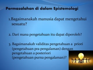 1.Bagaimanakah manusia dapat mengetahui
sesuatu?
Permasalahan di dalam Epistemologi
2. Dari mana pengetahuan itu dapat diperoleh?
3. Bagaimanakah validitas pengetahuan a priori
(pengetahuan pra pengalaman) dengan
pengetahuan a posteriori
(pengetahuan purna pengalaman)?
 