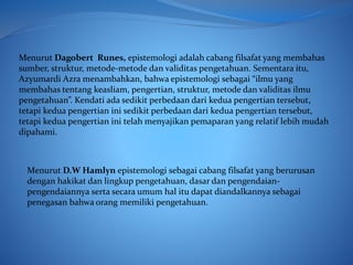 Menurut Dagobert Runes, epistemologi adalah cabang filsafat yang membahas
sumber, struktur, metode-metode dan validitas pengetahuan. Sementara itu,
Azyumardi Azra menambahkan, bahwa epistemologi sebagai “ilmu yang
membahas tentang keasliam, pengertian, struktur, metode dan validitas ilmu
pengetahuan”. Kendati ada sedikit perbedaan dari kedua pengertian tersebut,
tetapi kedua pengertian ini sedikit perbedaan dari kedua pengertian tersebut,
tetapi kedua pengertian ini telah menyajikan pemaparan yang relatif lebih mudah
dipahami.
Menurut D.W Hamlyn epistemologi sebagai cabang filsafat yang berurusan
dengan hakikat dan lingkup pengetahuan, dasar dan pengendaian-
pengendaiannya serta secara umum hal itu dapat diandalkannya sebagai
penegasan bahwa orang memiliki pengetahuan.
 