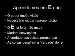 Aprendemos em  E  que: O poder impõe visão Necessário mudar representação O  E , lá fora, não muda Mudam convicções A verdade das coisas permanece As coisas desafiam a “verdade” do rei 