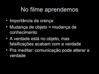 No filme aprendemos Importância da crença Mudança de objeto = mudança de conhecimento A verdade está no objeto, mas falsificações acabam com a verdade Pra meditar: comunicação pode alterar a verdade 