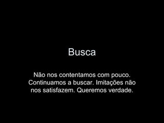 Busca Não nos contentamos com pouco. Continuamos a buscar. Imitações não nos satisfazem. Queremos verdade. 