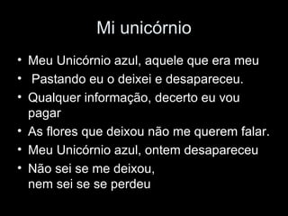 Mi unicórnio Meu Unicórnio azul, aquele que era meu  Pastando eu o deixei e desapareceu.  Qualquer informação, decerto eu vou pagar  As flores que deixou não me querem falar.  Meu Unicórnio azul, ontem desapareceu  Não sei se me deixou, nem sei se se perdeu  