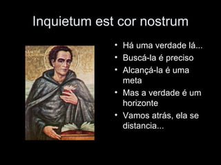 Inquietum est cor nostrum Há uma verdade lá... Buscá-la é preciso Alcançá-la é uma meta Mas a verdade é um horizonte Vamos atrás, ela se distancia... 