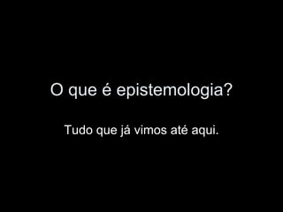 O que é epistemologia? Tudo que já vimos até aqui. 