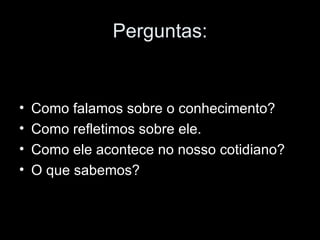Perguntas: Como falamos sobre o conhecimento? Como refletimos sobre ele. Como ele acontece no nosso cotidiano? O que sabemos? 