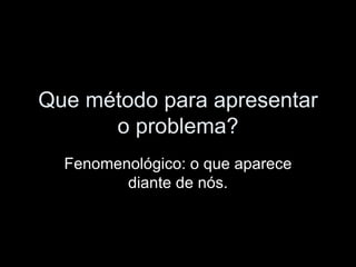 Que método para apresentar o problema? Fenomenológico: o que aparece diante de nós. 