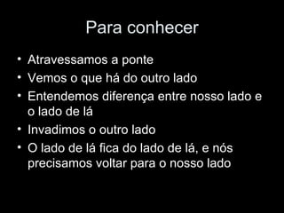 Para conhecer Atravessamos a ponte Vemos o que há do outro lado Entendemos diferença entre nosso lado e o lado de lá Invadimos o outro lado O lado de lá fica do lado de lá, e nós precisamos voltar para o nosso lado 