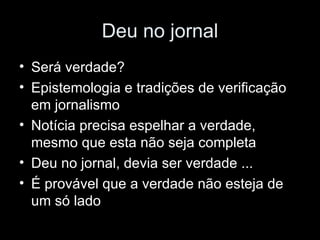 Deu no jornal Será verdade? Epistemologia e tradições de verificação em jornalismo Notícia precisa espelhar a verdade, mesmo que esta não seja completa Deu no jornal, devia ser verdade ... É provável que a verdade não esteja de um só lado 