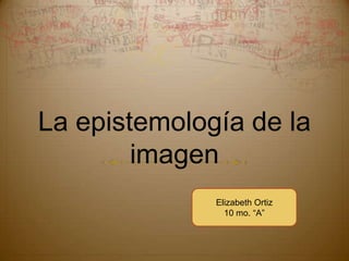 La epistemología de la imagen Elizabeth Ortiz 10 mo. “A” 