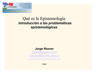 Qué es la Epistemología
Introducción a las problemáticas
       epistemológicas




           Jorge Rasner
        jrasner@gmail.com
      jrasner@liccom.edu.uy
     www.epistemealsur.blogspot.com

                 2009
 