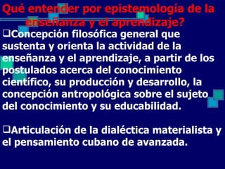 Qué entender por epistemología de la
   enseñanza y el aprendizaje?
Concepción filosófica general que
sustenta y orienta la actividad de la
enseñanza y el aprendizaje, a partir de los
postulados acerca del conocimiento
científico, su producción y desarrollo, la
concepción antropológica sobre el sujeto
del conocimiento y su educabilidad.

Articulación de la dialéctica materialista y
el pensamiento cubano de avanzada.
 