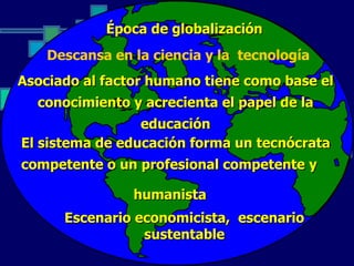 Época de globalización
    Descansa en la ciencia y la tecnología
Asociado al factor humano tiene como base el
  conocimiento y acrecienta el papel de la
                 educación
El sistema de educación forma un tecnócrata
competente o un profesional competente y

                humanista
      Escenario economicista, escenario
                 sustentable
 