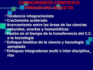 CONOCIMIENTO CIENTIFICO
          FINALES DEL SIGLO XX
Tendencia integracionista
Crecimiento acelerado
Acercamiento entre las áreas de las ciencias
 naturales, exactas y humanísticas
Fusión en el tiempo de la transferencia del C.C.
 a la tecnología
Enfoque bioético de la ciencia y tecnología
 apropiada
Enfoques integradores multi e inter disciplina_
 rios
 