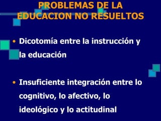 PROBLEMAS DE LA
 EDUCACION NO RESUELTOS

• Dicotomía entre la instrucción y
 la educación


• Insuficiente integración entre lo
 cognitivo, lo afectivo, lo
 ideológico y lo actitudinal
 