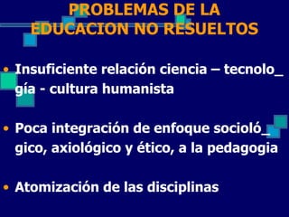 PROBLEMAS DE LA
    EDUCACION NO RESUELTOS

• Insuficiente relación ciencia – tecnolo_
  gía - cultura humanista

• Poca integración de enfoque socioló_
  gico, axiológico y ético, a la pedagogia

• Atomización de las disciplinas
 