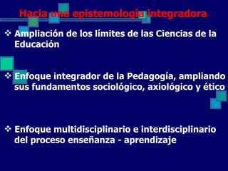 Hacia una epistemología integradora
 Ampliación de los límites de las Ciencias de la
  Educación


 Enfoque integrador de la Pedagogía, ampliando
  sus fundamentos sociológico, axiológico y ético



 Enfoque multidisciplinario e interdisciplinario
  del proceso enseñanza - aprendizaje
 