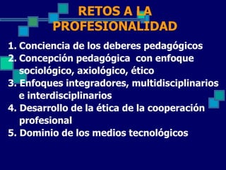 RETOS A LA
         PROFESIONALIDAD
1. Conciencia de los deberes pedagógicos
2. Concepción pedagógica con enfoque
   sociológico, axiológico, ético
3. Enfoques integradores, multidisciplinarios
   e interdisciplinarios
4. Desarrollo de la ética de la cooperación
   profesional
5. Dominio de los medios tecnológicos
 