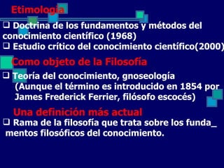 Etimología
 Doctrina de los fundamentos y métodos del
conocimiento científico (1968)
 Estudio crítico del conocimiento científico(2000)
  Como objeto de la Filosofía
 Teoría del conocimiento, gnoseología
  (Aunque el término es introducido en 1854 por
  James Frederick Ferrier, filósofo escocés)
  Una definición más actual
 Rama de la filosofía que trata sobre los funda_
mentos filosóficos del conocimiento.
 