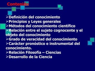 Contenido

Definición del conocimiento
Principios y Leyes generales
Métodos del conocimiento científico
Relación entre el sujeto cognocente y el
objeto del conocimiento
Grado de veracidad del conocimiento
Carácter pronóstico e instrumental del
conocimiento.
Relación Filosofía – Ciencias
Desarrollo de la Ciencia
 