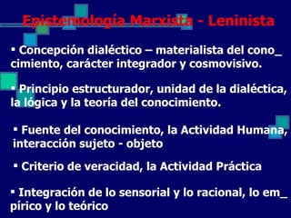 Epistemología Marxista - Leninista
 Concepción dialéctico – materialista del cono_
cimiento, carácter integrador y cosmovisivo.

 Principio estructurador, unidad de la dialéctica,
la lógica y la teoría del conocimiento.

 Fuente del conocimiento, la Actividad Humana,
interacción sujeto - objeto
 Criterio de veracidad, la Actividad Práctica

 Integración de lo sensorial y lo racional, lo em_
pírico y lo teórico
 