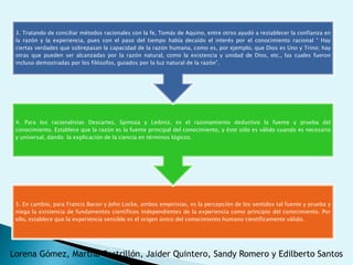 3. Tratando de conciliar métodos racionales con la fe, Tomás de Aquino, entre otros ayudó a restablecer la confianza en
 la razón y la experiencia, pues con el paso del tiempo había decaído el interés por el conocimiento racional “ Hay
 ciertas verdades que sobrepasan la capacidad de la razón humana, como es, por ejemplo, que Dios es Uno y Trino; hay
 otras que pueden ser alcanzadas por la razón natural, como la existencia y unidad de Dios, etc., las cuales fueron
 incluso demostradas por los filósofos, guiados por la luz natural de la razón”.




 4. Para los racionalistas Descartes, Spinoza y Leibniz, es el razonamiento deductivo la fuente y prueba del
 conocimiento. Establece que la razón es la fuente principal del conocimiento, y éste sólo es válido cuando es necesario
 y universal, dando la explicación de la ciencia en términos lógicos.




 5. En cambio, para Francis Bacon y John Locke, ambos empiristas, es la percepción de los sentidos tal fuente y prueba y
 niega la existencia de fundamentos científicos independientes de la experiencia como principio del conocimiento. Por
 ello, establece que la experiencia sensible es el origen único del conocimiento humano científicamente válido.




Lorena Gómez, Martha Castrillón, Jaider Quintero, Sandy Romero y Edilberto Santos
 
