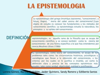 La epistemología (del griego ἐπιστήμη (episteme), "conocimiento", y
                          λόγος (logos), " teoría del saber acerca del conocimiento",Cuyo
                          objeto de estudio es conocer los fundamentos y los métodos del
                          conocimiento científico. La epistemología estudia la naturaleza, los
                          preceptos y su validez del conocimiento.



   DEFINICIÓN           «epistemología», es aquella rama de la filosofía que se ocupa del
                        conocimiento científico, y se conoce también como la «teoría del
                        conocimiento» de una forma específica a lo que hoy entendemos por
                        ciencia.Moulines Ulises (1988)


                         La epistemología, como teoría del conocimiento, se ocupa de los
                         problemas tales como: las circunstancias históricas, psicológicas y
                         sociológicas que llevan a la obtención del conocimiento, y los
                         criterios por los cuales se le justifica o invalida, así como la
                         definición clara y precisa de los conceptos epistémicos más
                         usuales, tales como verdad, objetividad, realidad o justificación

Lorena Gómez, Martha Castrillón, Jaider Quintero, Sandy Romero y Edilberto Santos
 