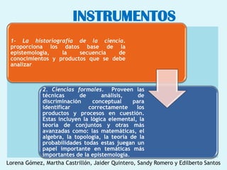 INSTRUMENTOS
 1- La historiografía de la ciencia.
 proporciona los datos base de la
 epistemología,   la    secuencia   de
 conocimientos y productos que se debe
 analizar



            2. Ciencias formales. Proveen las
            técnicas      de        análisis,     de
            discriminación      conceptual      para
            identificar       correctamente       los
            productos y procesos en cuestión.
            Estas incluyen la lógica elemental, la
            teoría de conjuntos y otras más
            avanzadas como: las matemáticas, el
            algebra, la topología, la teoría de la
            probabilidades todas estas juegan un
            papel importante en temáticas más
            importantes de la epistemología.
Lorena Gómez, Martha Castrillón, Jaider Quintero, Sandy Romero y Edilberto Santos
 