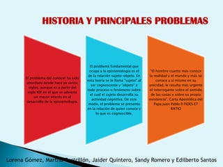 HISTORIA Y PRINCIPALES PROBLEMAS



                                           El problema fundamental que
                                           ocupa a la epistemología es el        "El hombre cuanto más conoce
                                          de la relación sujeto-objeto. En      la realidad y el mundo y más se
       El problema del conocer ha sido
                                          esta teoría se le llama "sujeto" al        conoce a sí mismo en su
        abordado desde hace ya varios
                                            ser cognoscente y "objeto" a        unicidad, le resulta más urgente
         siglos, aunque es a partir del
                                          todo proceso o fenómeno sobre         el interrogante sobre el sentido
        siglo XIX en el que se advierte
                                            el cual el sujeto desarrolla su      de las cosas y sobre su propia
             un mayor interés en el
                                             actividad cognitiva. De este       existencia". Carta Apostólica del
        desarrollo de la epistemología.
                                           modo, el problema se presenta           Papa Juan Pablo II FIDES ET
                                          en la relación de quien conoce y                    RATIO
                                                lo que es cognoscible.




Lorena Gómez, Martha Castrillón, Jaider Quintero, Sandy Romero y Edilberto Santos
 