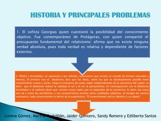 HISTORIA Y PRINCIPALES PROBLEMAS

      1. El sofista Georgias quien cuestionó la posibilidad del conocimiento
      objetivo. Fue contemporáneo de Protágoras, con quien compartió el
      presupuesto fundamental del relativismo: afirma que no existe ninguna
      verdad absoluta, pues toda verdad es relativa y dependiente de factores
      externos.




      2. Platón y Aristóteles, en oposición a los sofistas, sostuvieron que existía un mundo de formas naturales y
      eternas, El primero con el Idealismo, dice que las ideas, sobre las que es absolutamente posible tener
      conocimiento exacto y cierto, niega la existencia de cosas reales independientes de la conciencia del sujeto, es
      decir que el idealismo reduce la realidad al ser y el ser al pensamiento. En contraposición con el idealismo
      Aristóteles y el realismo dicen que existen cosas reales que no dependen de la conciencia. Es decir, las cosas
      son tal y como las percibimos, y sus características existen como cualidades objetivas, al margen de nuestra
      conciencia, todo conocimiento se deriva de la experiencia. "El conocimiento real es idéntico a su objeto”.




Lorena Gómez, Martha Castrillón, Jaider Quintero, Sandy Romero y Edilberto Santos
 
