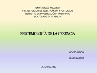 UNIVERSIDAD YACAMBÚ
VICERECTORADO DE INVESTIGACIÓN Y POSTGRADO
  INSTITUTTO DE INVESTIGACIÓN Y POSTGRADO
          DOCTORADO EN GERENCIA




EPISTEMOLOGÍA DE LA GERENCIA


                                       DOCTORANDO:

                                       HUGO PARADA


               OCTUBRE, 2012
 
