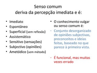 Senso comum
        deriva da percepção imediata e é:
•   Imediato                     • O conhecimento vulgar
•   Espontâneo                     ou senso comum é:
•   Superficial (sem reflexão)   - Conjunto desorganizado
•   Assistemático                  de opiniões subjectivas,
                                   preconceitos e ideias
•   Sensitivo (sensações)          feitas, baseado no que
•   Subjectivo (opiniões)          parece à primeira vista.
•   Ametódico (sem método)
                                 - É funcional, mas muitas
                                   vezes errado
 