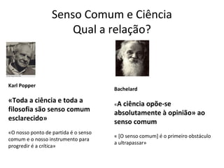 Senso Comum e Ciência
                      Qual a relação?



Karl Popper
                                      Bachelard

«Toda a ciência e toda a              «A ciência
                                               opõe-se
filosofia são senso comum             absolutamente à opinião» ao
esclarecido»                          senso comum
«O nosso ponto de partida é o senso
                                      « [O senso comum] é o primeiro obstáculo
comum e o nosso instrumento para
                                      a ultrapassar»
progredir é a crítica»
 