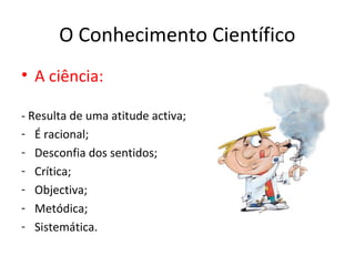 O Conhecimento Científico
• A ciência:

- Resulta de uma atitude activa;
- É racional;
- Desconfia dos sentidos;
- Crítica;
- Objectiva;
- Metódica;
- Sistemática.
 