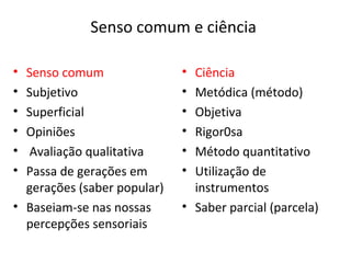 Senso comum e ciência

• Senso comum                • Ciência
• Subjetivo                  • Metódica (método)
• Superficial                • Objetiva
• Opiniões                   • Rigor0sa
• Avaliação qualitativa      • Método quantitativo
• Passa de gerações em       • Utilização de
  gerações (saber popular)     instrumentos
• Baseiam-se nas nossas      • Saber parcial (parcela)
  percepções sensoriais
 