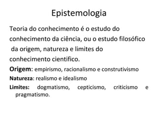 Epistemologia
Teoria do conhecimento é o estudo do
conhecimento da ciência, ou o estudo filosófico
 da origem, natureza e limites do
conhecimento cientifico.
Origem: empirismo, racionalismo e construtivismo
Natureza: realismo e idealismo
Limites: dogmatismo, cepticismo,    criticismo     e
  pragmatismo.
 