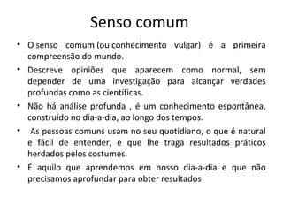 Senso comum
• O senso comum (ou conhecimento vulgar) é a primeira
  compreensão do mundo.
• Descreve opiniões que aparecem como normal, sem
  depender de uma investigação para alcançar verdades
  profundas como as científicas.
• Não há análise profunda , é um conhecimento espontânea,
  construído no dia-a-dia, ao longo dos tempos.
• As pessoas comuns usam no seu quotidiano, o que é natural
  e fácil de entender, e que lhe traga resultados práticos
  herdados pelos costumes.
• É aquilo que aprendemos em nosso dia-a-dia e que não
  precisamos aprofundar para obter resultados
 