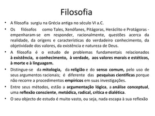 Filosofia
• A filosofia surgiu na Grécia antiga no século VI a.C.
• Os filósofos como Tales, Xenófanes, Pitágoras, Heráclito e Protágoras -
  empenharam-se em responder, racionalmente, questões acerca da
  realidade, da origens e características do verdadeiro conhecimento, da
  objetividade dos valores, da existência e natureza de Deus.
• A filosofia é o estudo de problemas fundamentais relacionados
  à existência, o conhecimento, à verdade, aos valores morais e estéticos,
  à morte e à linguagem.
• Distingue-se da mitologia, da religião e do senso comum, pelo uso de
  seus argumentos racionais; é diferente das pesquisas científicas porque
  não recorre a procedimentos empíricos em suas investigações.
• Entre seus métodos, estão a argumentação lógica, a análise conceptual,
  uma reflexão consciente, metódica, radical, crítica e dialética.
• O seu objecto de estudo é muito vasto, ou seja, nada escapa à sua reflexão
 
