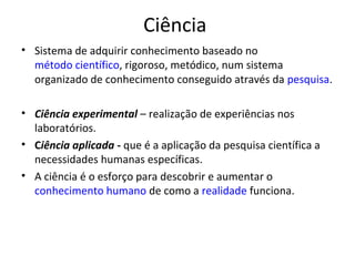 Ciência
• Sistema de adquirir conhecimento baseado no
  método científico, rigoroso, metódico, num sistema
  organizado de conhecimento conseguido através da pesquisa.

• Ciência experimental – realização de experiências nos
  laboratórios.
• Ciência aplicada - que é a aplicação da pesquisa científica a
  necessidades humanas específicas.
• A ciência é o esforço para descobrir e aumentar o
  conhecimento humano de como a realidade funciona.
 
