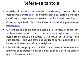 Refere-se tanto a:
• Investigação racional ou estudo da natureza, direcionado à
  descoberta da verdade. Tal investigação é baseado no método
  científico – um processo de avaliar o conhecimento empírico;
• O corpo organizado de conhecimentos adquiridos por estudos
  e pesquisas.
• O cientista é um elemento essencial à ciência, e como um
  ser humano dotado         de     um cérebro imaginativo,       que
  possui sentimentos e emoções, o cientista certamente tem
  suas crenças - que vão além das verdades gerais, podendo este
  inclusive vir a ser um teísta ou religioso.
• Mas ciência exige que o cientista saiba manter suas crenças
  longe de seus artigos científicos e das teorias científicas com as
  quais esteja a trabalhar.
 
