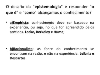 O desafio da "epistemologia" é responder "o
que é" e "como" alcançamos o conhecimento?

• a)Empirista: conhecimento deve ser baseado na
  experiência, ou seja, no que for apreendido pelos
  sentidos. Locke, Berkeley e Hume;



• b)Racionalista: as fonte do conhecimento se
  encontram na razão, e não na experiência. Leibniz e
  Descartes.
 