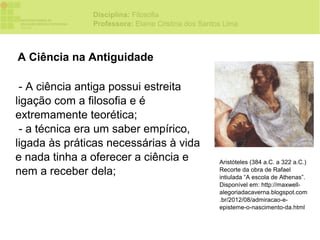 Disciplina: Filosofia
               Professora: Elaine Cristina dos Santos Lima



A Ciência na Antiguidade

 - A ciência antiga possui estreita
ligação com a filosofia e é
extremamente teorética;
 - a técnica era um saber empírico,
ligada às práticas necessárias à vida
e nada tinha a oferecer a ciência e                 Aristóteles (384 a.C. a 322 a.C.)
nem a receber dela;                                 Recorte da obra de Rafael
                                                    intiulada “A escola de Athenas”.
                                                    Disponível em: http://maxwell-
                                                    alegoriadacaverna.blogspot.com
                                                    .br/2012/08/admiracao-e-
                                                    episteme-o-nascimento-da.html
 