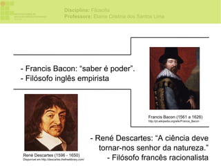 Disciplina: Filosofia
                                 Professora: Elaine Cristina dos Santos Lima




- Francis Bacon: “saber é poder”.
- Filósofo inglês empirista



                                                                       Francis Bacon (1561 a 1626)
                                                                       http://pt.wikipedia.org/wiki/Francis_Bacon




                                                     - René Descartes: “A ciência deve
                                                        tornar-nos senhor da natureza.”
René Descartes (1596 - 1650)
Disponível em:http://descartes.thefreelibrary.com/         - Filósofo francês racionalista
 