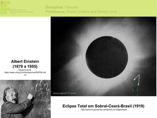 Disciplina: Filosofia
                                             Professora: Elaine Cristina dos Santos Lima




       Albert Einstein
        (1879 a 1955)
               Disponível em:
https://www.ufmg.br/online/arquivos/009784.sht
                      ml




                                                       Eclipse Total em Sobral-Ceará-Brasil (1919)
                                                                  http://astronomychamber.wordpress.com/tag/eclipse/
 